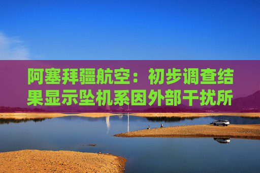 阿塞拜疆航空：初步調(diào)查結(jié)果顯示墜機系因外部干擾所致