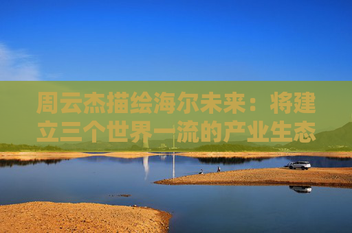 周云杰描繪海爾未來(lái)：將建立三個(gè)世界一流的產(chǎn)業(yè)生態(tài)  第1張