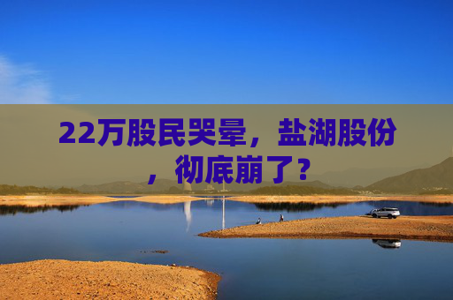 22萬股民哭暈，鹽湖股份，徹底崩了？