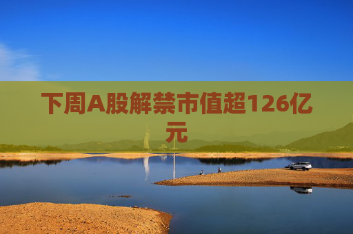 下周A股解禁市值超126億元  第1張