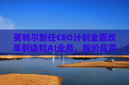 英特爾新任CEO計(jì)劃全面改革制造和AI業(yè)務(wù)，股價(jià)應(yīng)聲跳漲逾7%