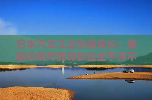 日本汽車工業(yè)協(xié)會(huì)會(huì)長：美國關(guān)稅可能導(dǎo)致企業(yè)不得不調(diào)整生產(chǎn)計(jì)劃