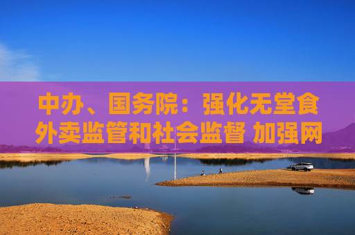 中辦、國務(wù)院：強化無堂食外賣監(jiān)管和社會監(jiān)督 加強網(wǎng)絡(luò)訂餐配送安全管理