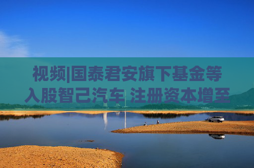 視頻|國泰君安旗下基金等入股智己汽車 注冊資本增至140.1億元  第1張
