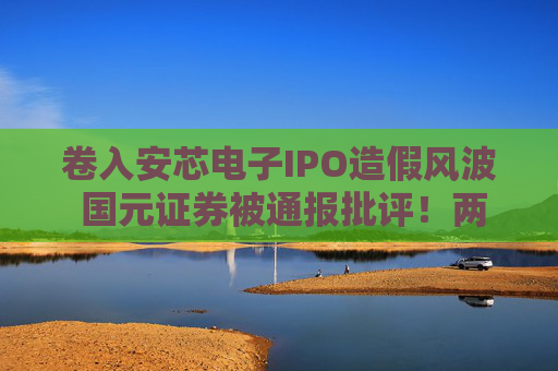卷入安芯電子IPO造假風(fēng)波 國元證券被通報(bào)批評！兩名保代遭“禁業(yè)”半年