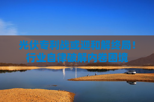 光伏專利戰(zhàn)或迎和解終局！行業(yè)自律破解內(nèi)卷困境