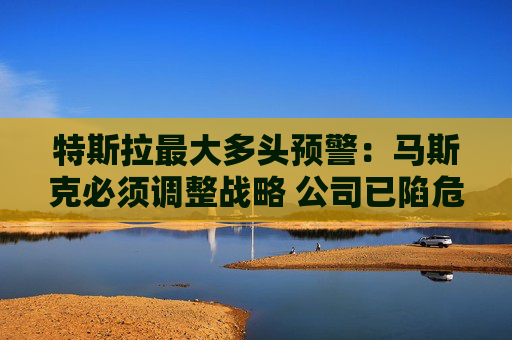 特斯拉最大多頭預警：馬斯克必須調整戰(zhàn)略 公司已陷危機 唯有創(chuàng)始人回歸可破局