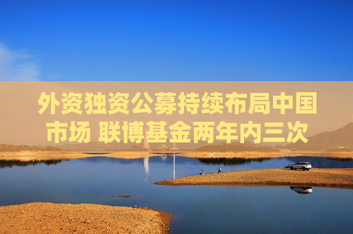 外資獨(dú)資公募持續(xù)布局中國市場 聯(lián)博基金兩年內(nèi)三次增加注冊資本