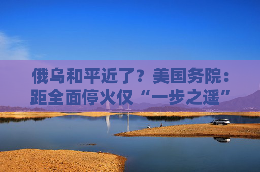 俄烏和平近了？美國務(wù)院：距全面?；饍H“一步之遙”！  第1張