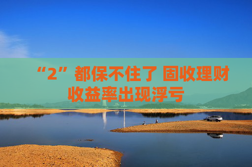“2”都保不住了 固收理財(cái)收益率出現(xiàn)浮虧