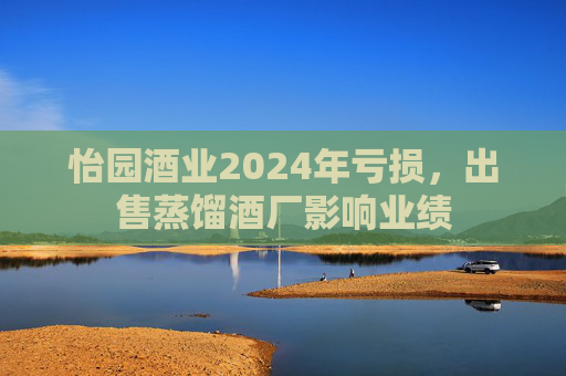 怡園酒業(yè)2024年虧損，出售蒸餾酒廠影響業(yè)績