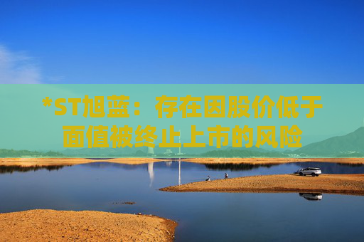 *ST旭藍(lán)：存在因股價(jià)低于面值被終止上市的風(fēng)險(xiǎn)