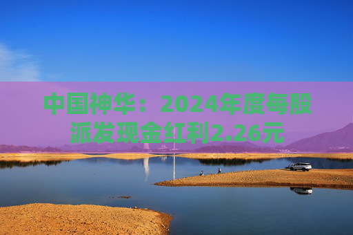 中國神華：2024年度每股派發(fā)現(xiàn)金紅利2.26元