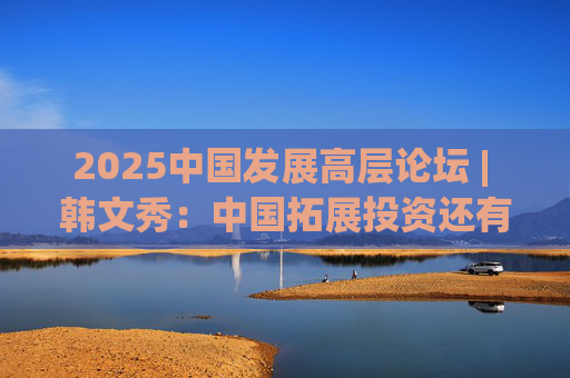 2025中國發(fā)展高層論壇 | 韓文秀：中國拓展投資還有很大空間，擴(kuò)大內(nèi)需是長期戰(zhàn)略
