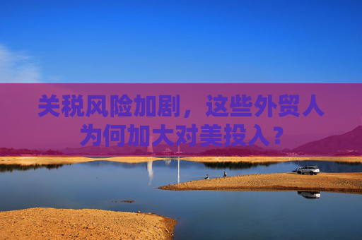 關(guān)稅風(fēng)險加劇，這些外貿(mào)人為何加大對美投入？