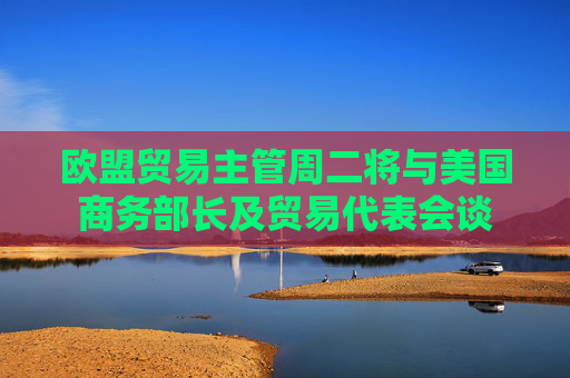 歐盟貿(mào)易主管周二將與美國商務部長及貿(mào)易代表會談