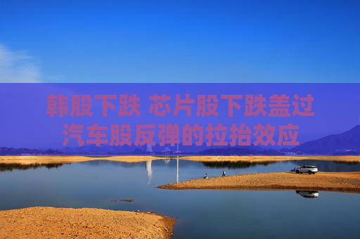 韓股下跌 芯片股下跌蓋過汽車股反彈的拉抬效應(yīng)