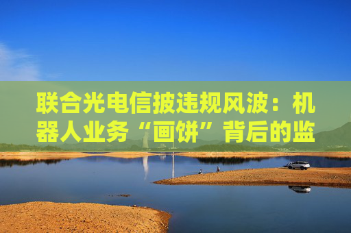 聯(lián)合光電信披違規(guī)風波：機器人業(yè)務“畫餅”背后的監(jiān)管警示與戰(zhàn)略迷途
