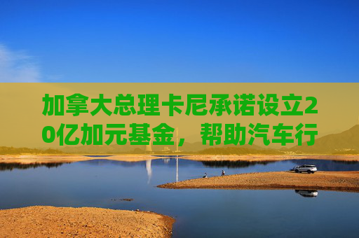 加拿大總理卡尼承諾設(shè)立20億加元基金，幫助汽車行業(yè)應(yīng)對(duì)關(guān)稅影響