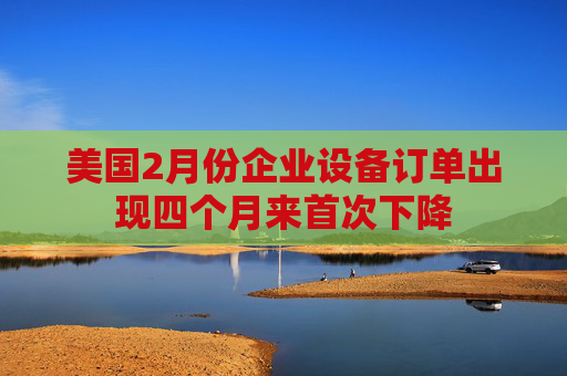 美國2月份企業(yè)設備訂單出現(xiàn)四個月來首次下降