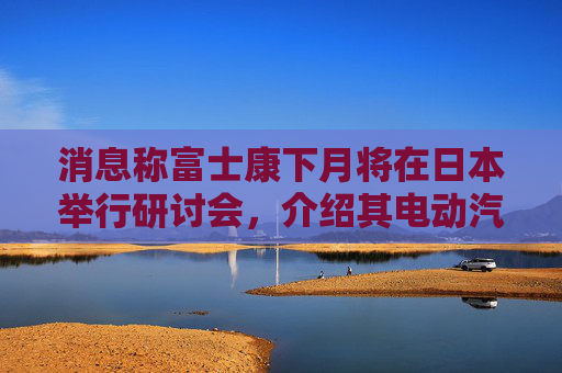 消息稱(chēng)富士康下月將在日本舉行研討會(huì)，介紹其電動(dòng)汽車(chē)戰(zhàn)略