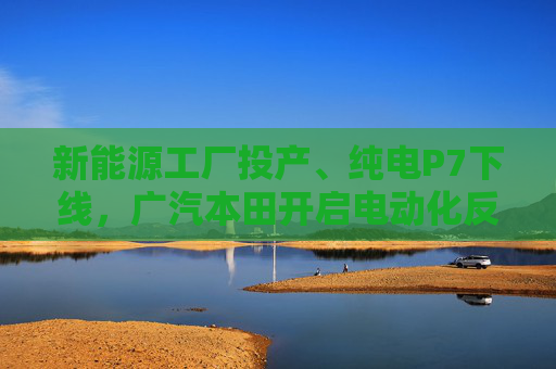 新能源工廠投產(chǎn)、純電P7下線，廣汽本田開啟電動(dòng)化反攻  第1張