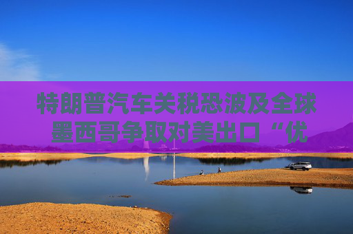 特朗普汽車關(guān)稅恐波及全球 墨西哥爭取對(duì)美出口“優(yōu)惠待遇”