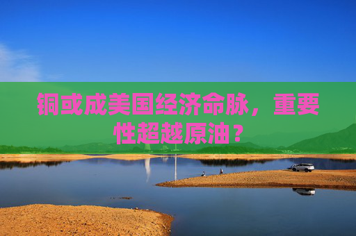 銅或成美國(guó)經(jīng)濟(jì)命脈，重要性超越原油？