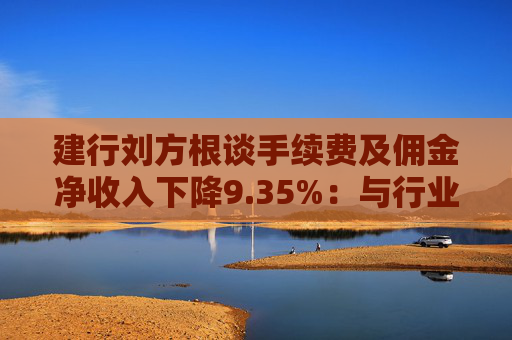 建行劉方根談手續(xù)費(fèi)及傭金凈收入下降9.35%：與行業(yè)趨勢一致，呈現(xiàn)三大積極變化  第1張