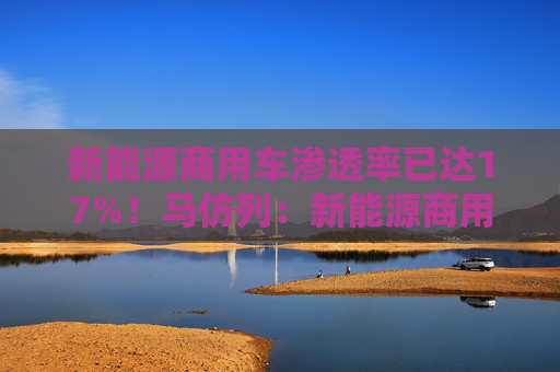 新能源商用車滲透率已達17%！馬仿列：新能源商用車開始從政策推動走向市場推動