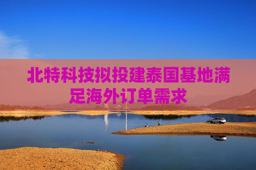 北特科技擬投建泰國基地滿足海外訂單需求
