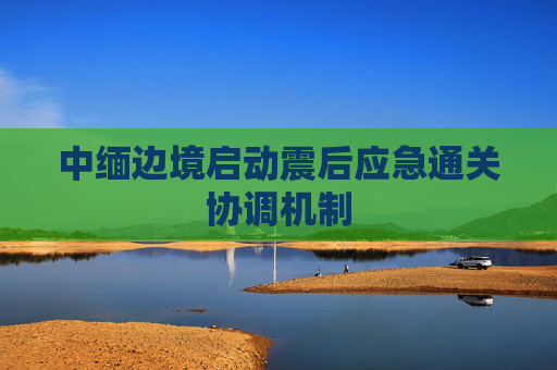 中緬邊境啟動(dòng)震后應(yīng)急通關(guān)協(xié)調(diào)機(jī)制
