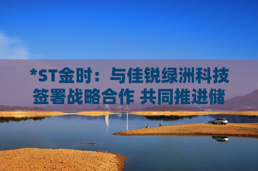 *ST金時(shí)：與佳銳綠洲科技簽署戰(zhàn)略合作 共同推進(jìn)儲(chǔ)能技術(shù)創(chuàng)新