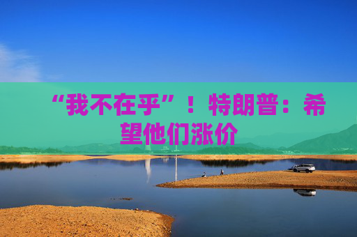 “我不在乎”！特朗普：希望他們漲價
