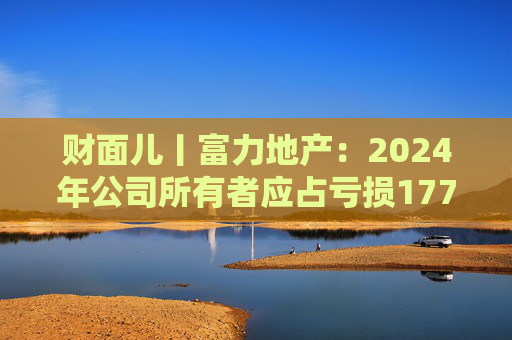 財(cái)面兒丨富力地產(chǎn)：2024年公司所有者應(yīng)占虧損177.1億元 同比收窄12.17%