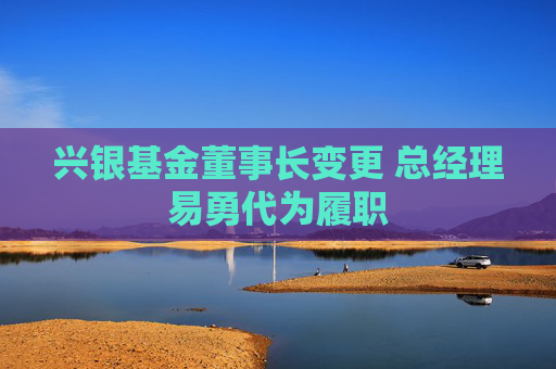 興銀基金董事長變更 總經(jīng)理易勇代為履職