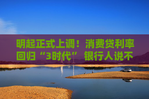 明起正式上調(diào)！消費(fèi)貸利率回歸“3時代” 銀行人說不想“虧本賺吆喝”