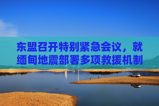 東盟召開特別緊急會議，就緬甸地震部署多項(xiàng)救援機(jī)制
