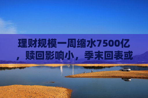 理財(cái)規(guī)模一周縮水7500億，贖回影響小，季末回表或是主因