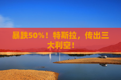 暴跌50%！特斯拉，傳出三大利空！