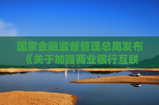 國家金融監(jiān)督管理總局發(fā)布 《關(guān)于加強商業(yè)銀行互聯(lián)網(wǎng)助貸業(yè)務(wù)管理 提升金融服務(wù)質(zhì)效的通知》