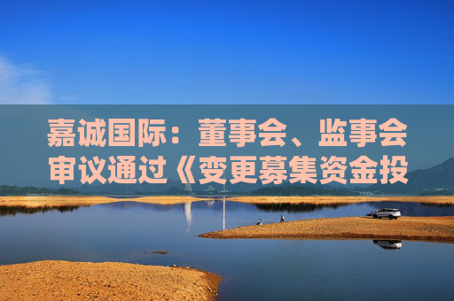 嘉誠國際：董事會、監(jiān)事會審議通過《變更募集資金投資項(xiàng)目的議案》