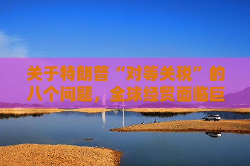 關(guān)于特朗普“對(duì)等關(guān)稅”的八個(gè)問(wèn)題，全球經(jīng)貿(mào)面臨巨大沖擊