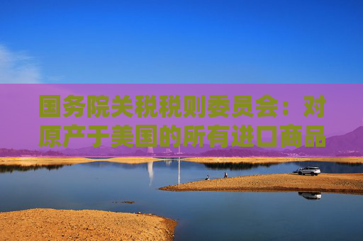 國務(wù)院關(guān)稅稅則委員會(huì)：對原產(chǎn)于美國的所有進(jìn)口商品加征34%關(guān)稅