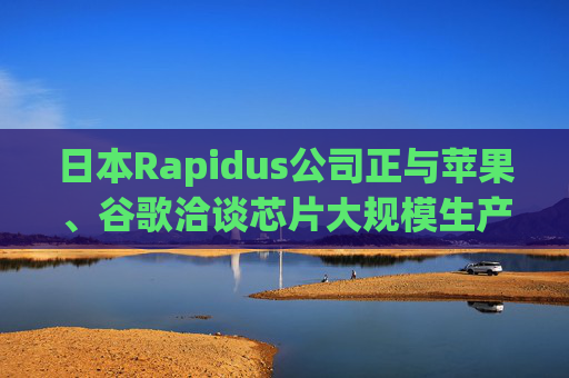 日本Rapidus公司正與蘋果、谷歌洽談芯片大規(guī)模生產(chǎn)事宜
