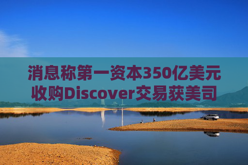 消息稱第一資本350億美元收購Discover交易獲美司法部批準(zhǔn)