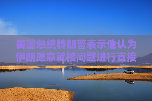美國(guó)總統(tǒng)特朗普表示他認(rèn)為伊朗愿意就核問(wèn)題進(jìn)行直接談判