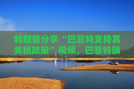 特朗普分享“巴菲特支持其關(guān)稅政策”視頻，巴菲特旗下投資公司否認(rèn)：假的