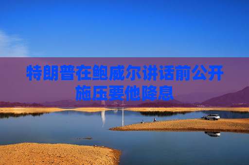 特朗普在鮑威爾講話(huà)前公開(kāi)施壓要他降息