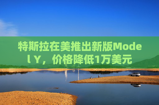 特斯拉在美推出新版Model Y，價格降低1萬美元